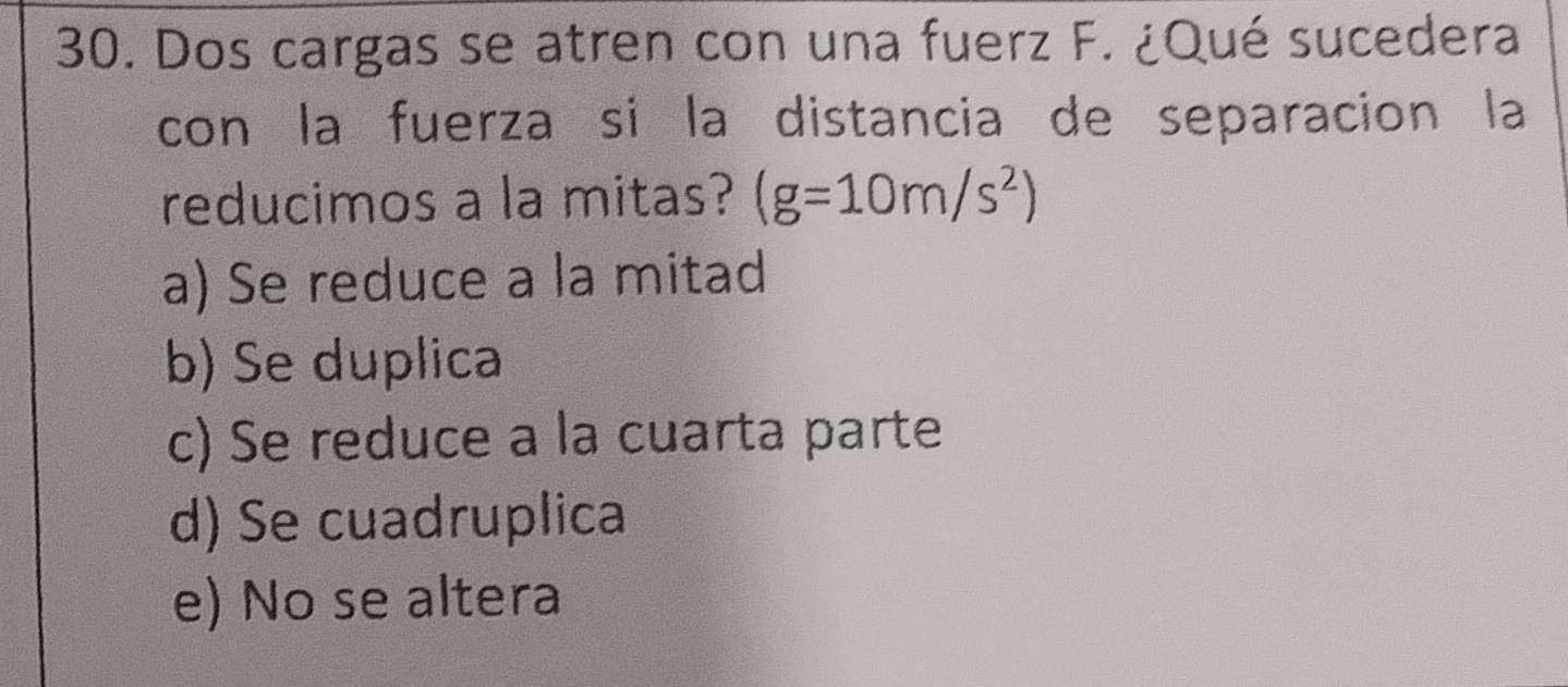 Dos cargas se atren con una fuerz F. ¿Qué sucedera
con la fuerza si la distancia de separacion la
reducimos a la mitas? (g=10m/s^2)
a) Se reduce a la mitad
b) Se duplica
c) Se reduce a la cuarta parte
d) Se cuadruplica
e) No se altera