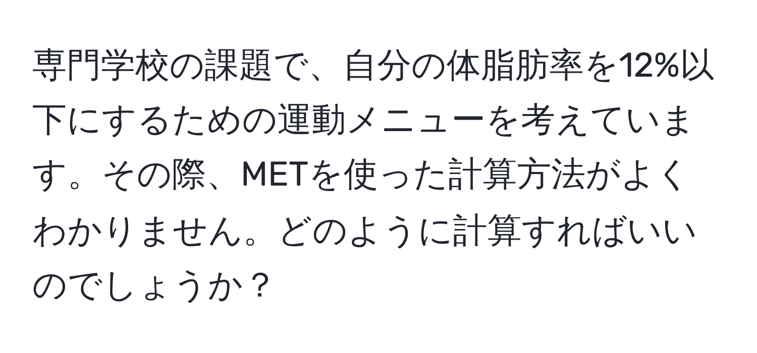 専門学校の課題で、自分の体脂肪率を12%以下にするための運動メニューを考えています。その際、METを使った計算方法がよくわかりません。どのように計算すればいいのでしょうか？