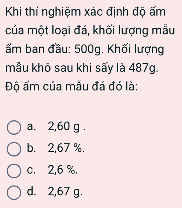 Khi thí nghiệm xác định độ ẩm
của một loại đá, khối lượng mẫu
ẩm ban đầu: 500g. Khối lượng
mẫu khô sau khi sấy là 487g.
Độ ẩm của mẫu đá đó là:
a. 2,60 g.
b. 2,67 %.
c. 2,6 %.
d. 2,67 g.