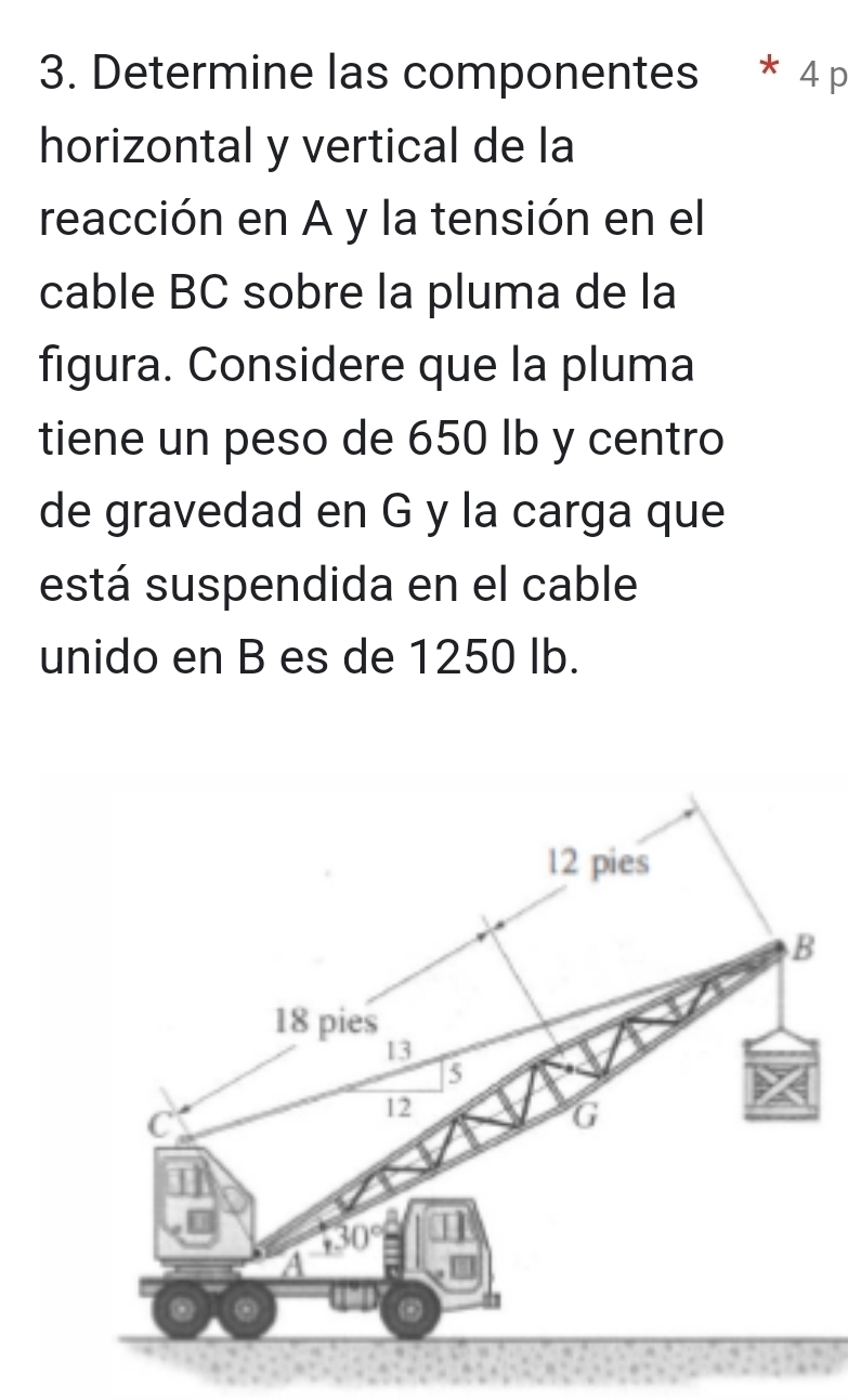 Determine las componentes * 4 p
horizontal y vertical de la
reacción en A y la tensión en el
cable BC sobre la pluma de la
figura. Considere que la pluma
tiene un peso de 650 lb y centro
de gravedad en G y la carga que
está suspendida en el cable
unido en B es de 1250 Ib.