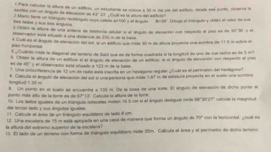 Para calcular la altura de un edificio, un estudiante se coloca a 30 m del pie del edificio, desde ese punto, observa la
azotea con un ángulo de elevación de 43°23' ¿Cuál es la altura del edificio?
2. Mario tiene un triángulo rectángulo cuyo cateto a=100 y el ángulo B=38°. Dibuja el triángulo y obtén el valor de sus
tres lados y sus tres ángulos.
3.Obtén la altura de una antena de telefonía celular si el ángulo de elevación con respecto al piso es de 50°30' y el
observador está situado a una distancia de 230 m de la base.
4.Cual es el ángulo de elevación del sol, si un edificio que mide 30 m de altura proyecta una sombra de 11.5 m sobre el
piso horizontal.
5.¿Cuánto mide la diagonal del terreno de Saúl que es de forma cuadrada si la longitud de uno de sus iados es de 5 m?
6. Obtén la altura de un edificio si el ángulo de elevación de un edificio, si el ángulo de elevación con respecto al piso
es de 45° y el observador está situado a 123 m de la base.
7. Una circunferencia de 12 cm de radio está inscrita en un hexágono regular ¿Cuál es el perimetro del hexágono?
8. Calcula el ángulo de elevación del sol si una persona que mide 1,87 m de estatura proyecta en el suelo una sombra
longitud 1.35 m
9. Un punto en el suelo se encuentra a 135 m. De la base de una torre. El ángulo de elevación de dicho punto al
punto más alto de la torre es de 67°13' Calcula la altura de la torre.
10. Los lados iguales de un triángulo isósceles miden 16.5 cm si el ángulo desigual mide 68°30'27'' calcule la magnitud
del tercer lado y sus ángulos iguales.
11. Calcule el área de un triángulo equilátero de lado 8 cm.
12. Una escalera de 15 m está apoyada en una casa de manera que forma un ángulo de 70° con la horizontal. ¿cuál es
la altura del extremo superior de la escalera?
13. El lado de un terreno con forma de triángulo equilátero mide 35m. Calcula el área y el perimetro de dicho terreno