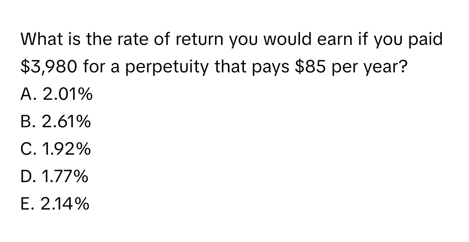 What is the rate of return you would earn if you paid $3,980 for a perpetuity that pays $85 per year?
A. 2.01%
B. 2.61%
C. 1.92%
D. 1.77%
E. 2.14%