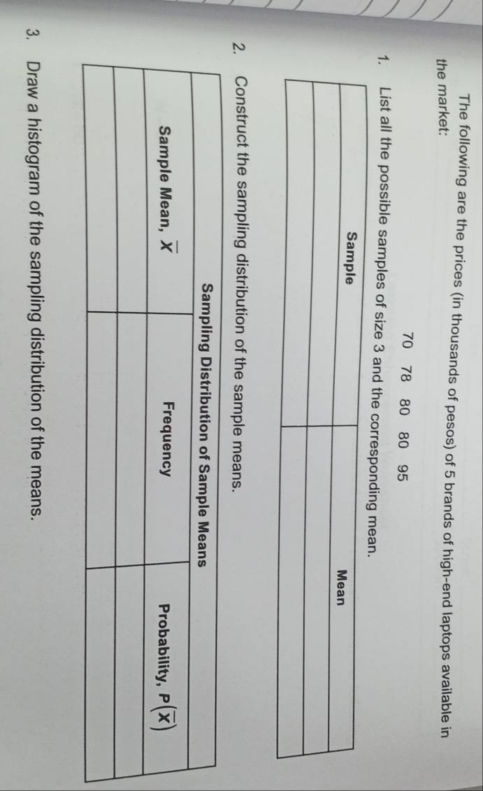 The following are the prices (in thousands of pesos) of 5 brands of high-end laptops available in
the market:
70 78 80 80 95
1. List all the possible samples of size 3 and the correspond
2. Construct the sampling distribution of the sample means.
3. Draw a histogram of the sampling distribution of the means.