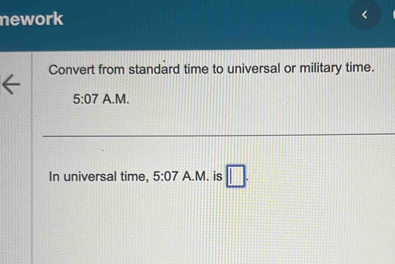 nework 
Convert from standard time to universal or military time. 
5:07 A.M. 
In universal time, 5:07 A.M. is □ .