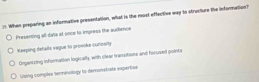 When preparing an informative presentation, what is the most effective way to structure the information?
Presenting all data at once to impress the audience
Keeping details vague to provoke curiosity
Organizing information logically, with clear transitions and focused points
Using complex terminology to demonstrate expertise