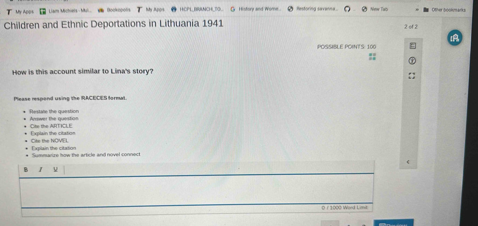 My Apps Liam Michiels - Mul.. Bookopolis y Apps HCPL_BRANCH_TO... G History and Wome.. Restoring savanna... New Tab Other bookmarks 
Children and Ethnic Deportations in Lithuania 1941 2 of 2 
POSSIBLE POINTS: 100
:: 
How is this account similar to Lina's story? 
Please respond using the RACECES format. 
Restate the question 
Answer the question 
Cite the ARTICLE 
Explain the citation 
Cite the NOVEL 
Explain the citation 
Summarize how the article and novel connect 
B I u 
0 / 1000 Word Limit