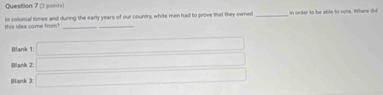 In colonial times and during the early years of our country, white men had to prove that they owned _in order to be able to vote. Where did 
this idea come from?_ 
_ 
Blank 1: 
Blank 2: 
Blank 3: