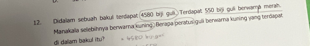 Didalam sebuah bakul terdapat 4580 biji guli. Terdapat 550 biji guli berwarna merah. 
Manakala selebihnya berwarna kuning. Berapa peratus guli berwarna kuning yang terdapat 
di dalam bakul itu?