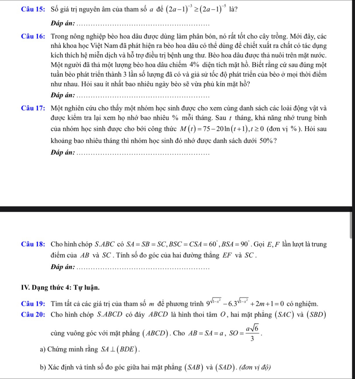 Số giá trị nguyên âm của tham số đ để (2a-1)^-3≥ (2a-1)^-5 là?
Đáp án:_
Câu 16: Trong nông nghiệp bèo hoa dâu được dùng làm phân bón, nó rất tốt cho cây trồng. Mới đây, các
nhà khoa học Việt Nam đã phát hiện ra bèo hoa dâu có thể dùng để chiết xuất ra chất có tác dụng
kích thích hệ miễn dịch và hỗ trợ điều trị bệnh ung thư. Bèo hoa dâu được thả nuôi trên mặt nước.
Một người đã thả một lượng bèo hoa dâu chiếm 4% diện tích mặt hồ. Biết rằng cứ sau đúng một
tuần bèo phát triển thành 3 lần số lượng đã có và giả sử tốc độ phát triển của bèo ở mọi thời điểm
như nhau. Hỏi sau ít nhất bao nhiêu ngày bèo sẽ vừa phủ kín mặt hồ?
Đáp án:_
Câu 17: Một nghiên cứu cho thấy một nhóm học sinh được cho xem cùng danh sách các loài động vật và
được kiểm tra lại xem họ nhớ bao nhiêu % mỗi tháng. Sau t tháng, khả năng nhớ trung bình
của nhóm học sinh được cho bới công thức M(t)=75-20ln (t+1),t≥ 0 (đơn vị % ). Hỏi sau
khoảng bao nhiêu tháng thì nhóm học sinh đó nhớ được danh sách dưới 50% ?
Đáp án:_
Câu 18: Cho hình chóp S.ABC có SA=SB=SC,BSC=CSA=60°,BSA=90°. Gọi E, F lần lượt là trung
điểm của AB và SC . Tính số đo góc của hai đường thắng EF và SC .
Đáp án:_
IV. Dạng thức 4: Tự luận.
Câu 19: Tìm tất cả các giá trị của tham số m đề phương trình 9^(sqrt(1-x^2))-6.3^(sqrt(1-x^2))+2m+1=0 có nghiệm.
Câu 20: Cho hình chóp S.ABCD có đáy ABCD là hình thoi tâm O, hai mặt phẳng (SAC) và (SBD)
cùng vuông góc với mặt phẳng ( ABCD). Cho AB=SA=a,SO= asqrt(6)/3 .
a) Chứng minh rằng SA⊥ (BDE).
b) Xác định và tính số đo góc giữa hai mặt phẳng (SAB) và (SAD). (đơn vị độ)