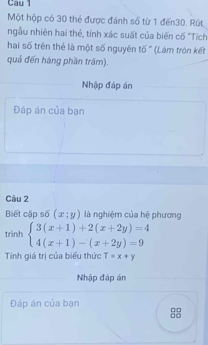 Cau 1
Một hộp có 30 thẻ được đánh số từ 1 đến30. Rút
ngẫu nhiên hai thẻ, tính xác suất của biến cố "Tích
hai số trên thẻ là một số nguyên tố " (Làm tròn kết
quả đến hàng phần trăm).
Nhập đáp án
Đáp án của bạn
Câu 2
Biết cặp số (x;y) là nghiệm của hệ phương
trình beginarrayl 3(x+1)+2(x+2y)=4 4(x+1)-(x+2y)=9endarray.
Tính giá trị của biểu thức T=x+y
Nhập đáp án
Đáp án của bạn