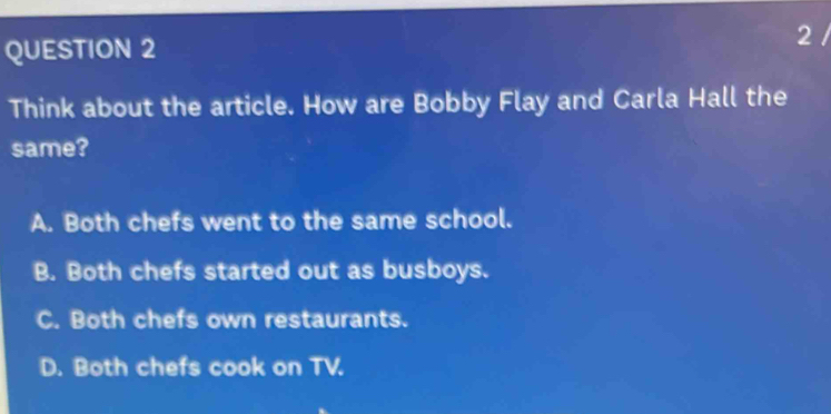 Think about the article. How are Bobby Flay and Carla Hall the
same?
A. Both chefs went to the same school.
B. Both chefs started out as busboys.
C. Both chefs own restaurants.
D. Both chefs cook on TV.