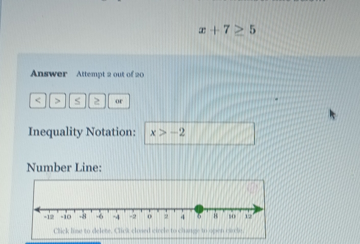 x+7≥ 5
Answer Attempt 2 out of 20 
or 
Inequality Notation: x>-2
Number Line: 
Click line to delete. Click closed circle to change to open carcle,