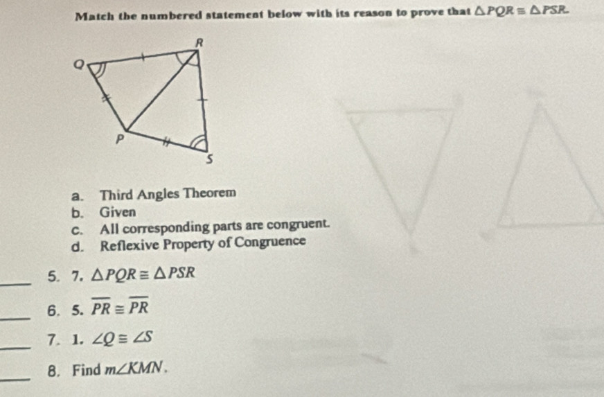 Match the numbered statement below with its reason to prove that △ PQR≌ △ PSR
a. Third Angles Theorem
b。 Given
C. All corresponding parts are congruent.
d. Reflexive Property of Congruence
_5.7. △ PQR≌ △ PSR
_6. 5. overline PR≌ overline PR
_7. 1. ∠ Q≌ ∠ S
_
8. Find m∠ KMN.