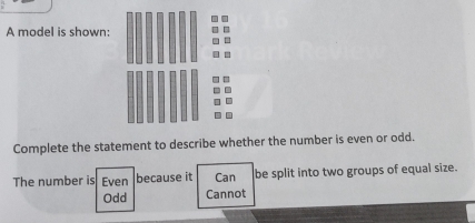 A model is shown:
Complete the statement to describe whether the number is even or odd.
The number is Even because it Can be split into two groups of equal size.
Odd Cannot