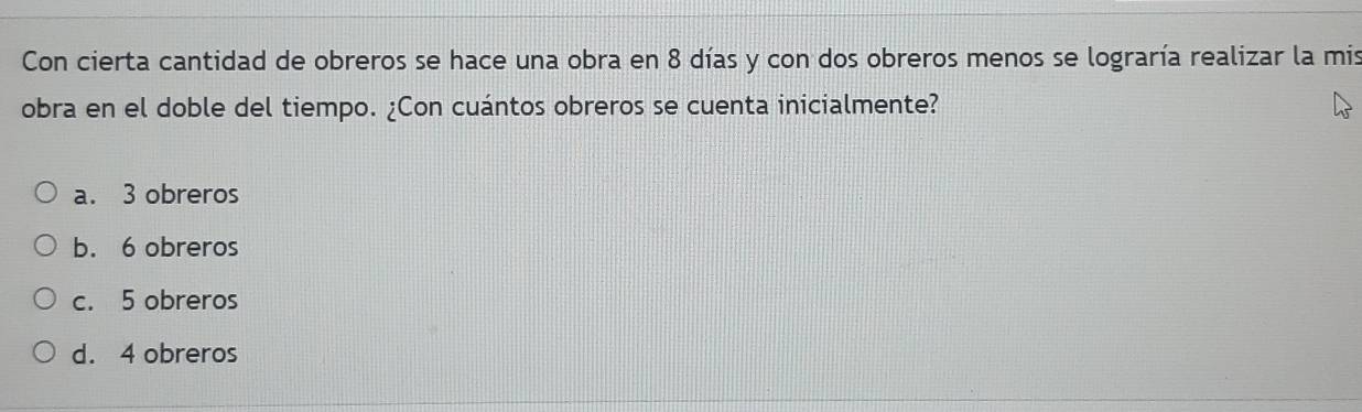 Con cierta cantidad de obreros se hace una obra en 8 días y con dos obreros menos se lograría realizar la mis
obra en el doble del tiempo. ¿Con cuántos obreros se cuenta inicialmente?
a. 3 obreros
b. 6 obreros
c. 5 obreros
d. 4 obreros