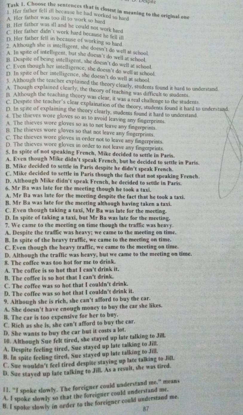 espite 
Task 1. Choose the sentences that is closest in meaning to the original one
1. Her father fell ill because he had worked so hard
A. Her father was too ill to work so hard
B. Her father was ill and he could not work hard
C. Her father didn’t work hard because he fell ill
D. Her father fell in because of working so hard
2. Although she is intelligent, she doesn’t do well at school.
A. In spite of intelligent, but she doesn’t do well at school,
B. Despite of being intelligent, she doesn’t do well at school.
C. Even though her intelligence, she doesn’t do well at school.
D. In spite of her intelligence, she doesn’t do well at school.
3. Although the teacher explained the theory clearly, students found it hard to understand
A. Though explained clearly, the theory of teaching was difficult to students.
B. Although the teaching theory was clear, it was a real challenge to the students.
C. Despite the teacher’s clear explaination of the theory, students found it hard to understand.
D. In spite of explaining the theory clearly, students found it hard to understand.
4. The thieves wore gloves so as to avoid leaving any fingerprints.
A. The thieves wore gloves so as to not leave any fingerprints.
B. The thieves wore gloves so that not leave any fingerprints.
C. The thieves wore gloves in order not to leave any fingerprints.
D. The thieves wore gloves in order to not leave any fingerprints.
5. In spite of not speaking French, Mike decided to settle in Paris.
A. Even though Mike didn't speak French, but he decided to settle in Paris.
B. Mike decided to settle in Paris despite he didn't speak French.
C. Mike decided to settle in Paris though the fact that not speaking French.
D. Although Mike didn't speak French, he decided to settle in Paris.
6. Mr Ba was late for the meeting though he took a taxi.
A. Mr Ba was late for the meeting despite the fact that he took a taxi.
B. Mr Ba was late for the meeting although having taken a taxi.
C. Even though taking a taxi, Mr Ba was late for the meeting.
D. In spite of taking a taxi, but Mr Ba was late for the meeting.
7. We came to the meeting on time though the traffic was heavy.
A. Despite the traffic was heavy; we came to the meeting on time.
B. In spite of the heavy traffic, we came to the meeting on time.
C. Even though the heavy traffic, we came to the meeting on time.
D. Although the traffic was heavy, but we came to the meeting on time.
8. The coffee was too hot for me to drink.
A. The coffee is so hot that I can't drink it.
B. The coffee is so hot that I can't drink.
C. The coffee was so hot that I couldn't drink.
D. The coffee was so hot that I couldn't drink it.
9. Although she is rich, she can't afford to buy the car.
A. She doesn't have enough money to buy the car she likes.
B. The car is too expensive for her to buy.
C. Rich as she is, she can't afford to buy the car.
D. She wants to buy the car but it costs a lot.
10. Although Sue felt tired, she stayed up late talking to Jill.
A. Despite feeling tired, Sue stayed up late talking to Jill.
B. In spite feeling tired, Sue stayed up late talking to Jill.
C. Sue wouldn't feel tired despite staying up late talking to Jill.
D. Sue stayed up late talking to Jill. As a result, she was tired.
11. "I spoke slowly. The foreigner could understand me." means
A. I spoke slowly so that the foreigner could understand me.
B. I spoke slowly in order to the foreigner could understand me.
87