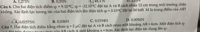 A. 1,273N B. 0,55N Cl 48, 3 N D. 2,15N
Câu 6. Cho hai điện tích điểm q_1=9.10^(-8)C, q_2=-12.10^(-8)C đặt tại A và B cách nhau 12 cm trong môi trường chân
không. Xác định lực tương tác của hai điện tích lên điện tích q_0=3.10^(-8)C đặt tại M biết M là trung điểm của AB?
A. 0,01575N B. 0,036N C. 0,0194N D. 0,0056N
Câu 7. Hai điện tích điểm bằng nhau q=2mu C đặt tại A và B cách nhau một khoảng AB=6cm. Một điện tích qi
lg trưc của AB cách A một khoảng x=6cm 1. Xác định lực điện tác dụng lên qi: