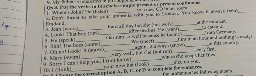 My father is interested in go shopping at the 
Qs 3. Put the verbs in brackets: simple present or present continuous. 
1. Where's John? He (listen) to a new CD in his room. 
2. Don't forget to take your umbrella with you to London. You know it always (rain)_ 
England. 
3. Jean (work) hard all day but she (not work) _at the moment. 
4. Look! That boy (run) after the bus. He (want)_ to catch it. 
5. He (speak) _German so well because he (come) _from Germany. 
6. Shh! The boss (come) We (meet) _him in an hour and nothing is ready! 
7. Oh no! Look! It (snow)_ again. It always (snow) _in this country. 
8. Mary (swim) _very well, but she (not run)_ very fast. 
9. Sorry I can't help you. I (not know)_ where she keeps her files. 
10. I (think)_ your new hat (look)_ nice on you. 
Choose the correct option A, B, C, or D to complete the sentences. 
the promotion the following month.