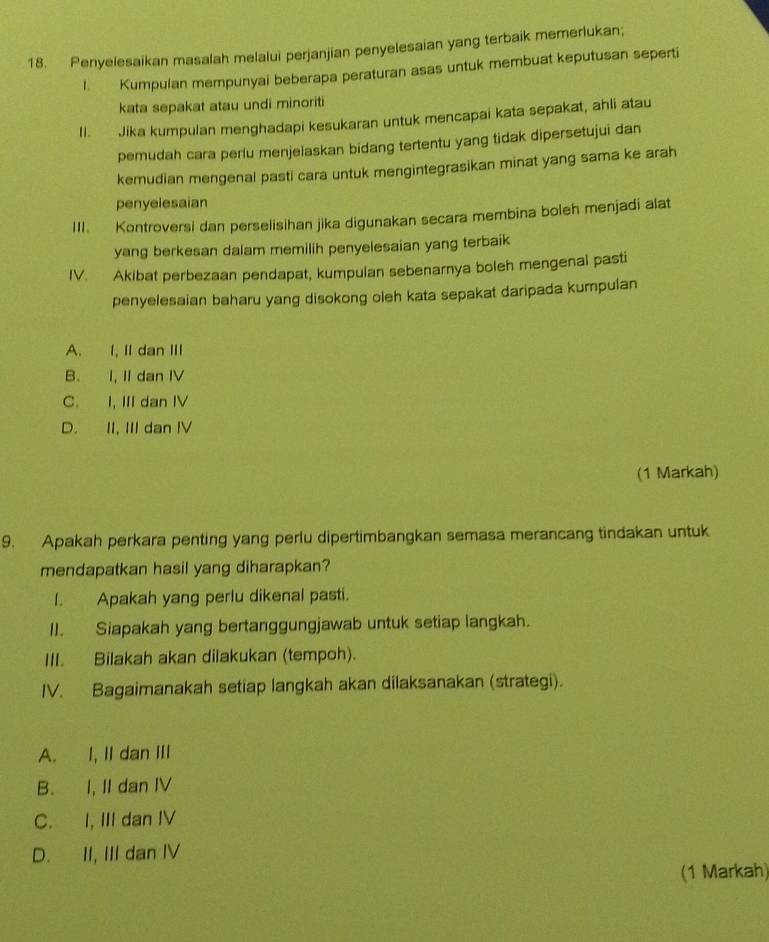 Penyelesaikan masalah melalui perjanjian penyelesaian yang terbaik memerlukan;
I. Kumpulan mempunyai beberapa peraturan asas untuk membuat keputusan seperti
kata sepakat atau undi minoriti
II. Jika kumpulan menghadapi kesukaran untuk mencapai kata sepakat, ahli atau
pemudah cara perlu menjelaskan bidang tertentu yang tidak dipersetujui dan
kemudian mengenal pasti cara untuk mengintegrasikan minat yang sama ke arah
penyelesaian
III. Kontroversi dan perselisihan jika digunakan secara membina boleh menjadi alat
yang berkesan dalam memilih penyelesaian yang terbaik
IV. Akibat perbezaan pendapat, kumpulan sebenarnya boleh mengenal pasti
penyelesaian baharu yang disokong oleh kata sepakat daripada kumpulan
A. I, II dan III
B. I, II dan IV
C. I, III dan IV
D. II, III dan IV
(1 Markah)
9. Apakah perkara penting yang perlu dipertimbangkan semasa merancang tindakan untuk
mendapatkan hasil yang diharapkan?
I. Apakah yang perlu dikenal pasti.
II. Siapakah yang bertanggungjawab untuk setiap langkah.
III. Bilakah akan dilakukan (tempoh).
IV. Bagaimanakah setiap langkah akan dilaksanakan (strategi).
A. I, II dan III
B. I, II dan IV
C. I, III dan IV
D. II, III dan IV
(1 Markah)