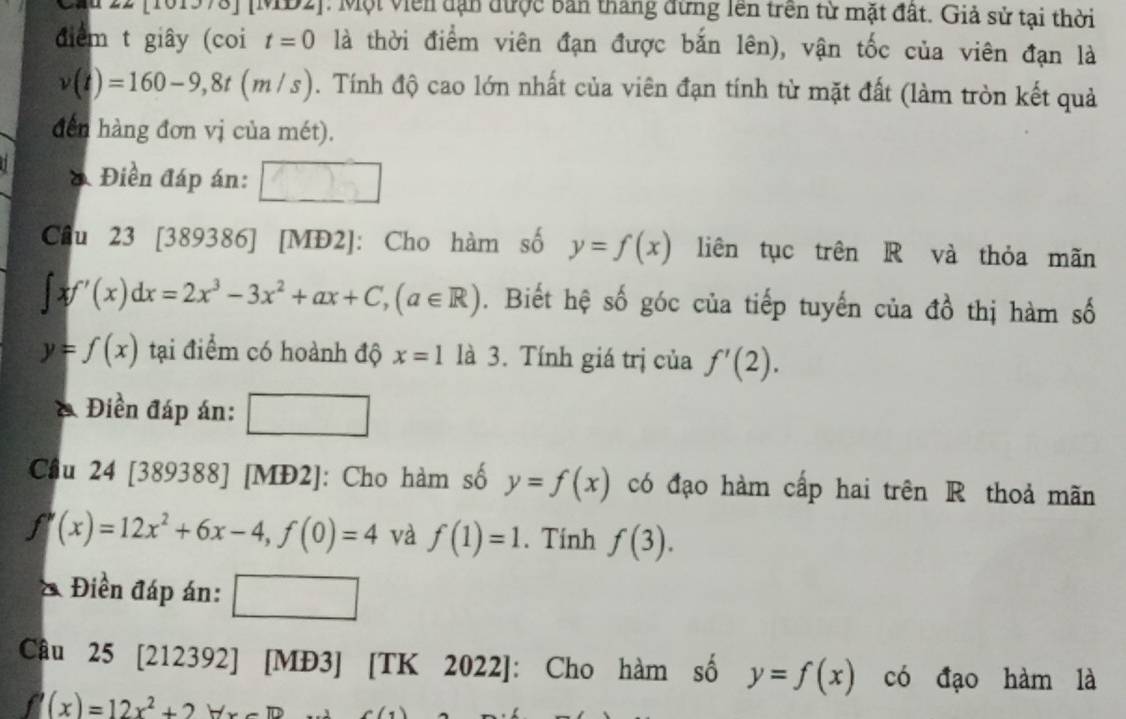 [101978] [MD2]: Một viên dạn được bản tháng đừng lên trên từ mặt đất. Giả sử tại thời 
đdiểm t giây (coi t=0 là thời điểm viên đạn được bắn lên), vận tốc của viên đạn là
v(t)=160-9,8t(m/s). Tính độ cao lớn nhất của viên đạn tính từ mặt đất (làm tròn kết quả 
đdến hàng đơn vị của mét). 
& Điền đáp án: 
Câu 23 [389386] [MĐ2]: Cho hàm số y=f(x) liên tục trên R và thỏa mãn
∈t xf'(x)dx=2x^3-3x^2+ax+C, (a∈ R). Biết hệ số góc của tiếp tuyến của đồ thị hàm số
y=f(x) tại điểm có hoành độ x=1 là 3. Tính giá trị của f'(2). 
& Điền đáp án: 
Câu 24 [389388] [MĐ2]: Cho hàm số y=f(x) có đạo hàm cấp hai trên R thoả mãn
f'(x)=12x^2+6x-4, f(0)=4 và f(1)=1. Tính f(3). 
& Điền đáp án: □ 
Câu 25 [212392] [MĐ3] [TK 2022]: Cho hàm số y=f(x) có đạo hàm là
f'(x)=12x^2+2forall x-1D