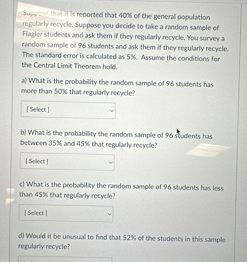 Suppose that it is reported that 40% of the general population 
regularly recycle. Suppose you decide to take a random sample of 
Flagler students and ask them if they regularly recycle. You survey a 
random sample of 96 students and ask them if they regularly recycle. 
The standard error is calculated as 5%. Assume the conditions for 
the Central Limit Theorem hold. 
a) What is the probability the random sample of 96 students has 
more than 50% that regularly recycle? 
[ Select ] 
b) What is the probability the random sample of 96 students has 
between 35% and 45% that regularly recycle? 
[ Select ] 
c) What is the probability the random sample of 96 students has less 
than 45% that regularly recycle? 
[ Select ] 
d) Would it be unusual to find that 52% of the students in this sample 
regularly recycle?