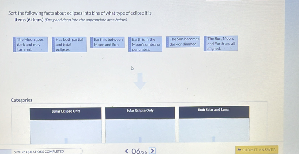 Sort the following facts about eclipses into bins of what type of eclipse it is. 
Items (6 items) (Drag and drop into the appropriate area below) 
The Moon goes Has both partial Earth is between Earth is in the The Sun becomes The Sun, Moon, 
dark and may and total Moon and Sun. Moon's umbra or dark or dimmed. and Earth are all 
turn red. eclipses. penumbra. aligned. 
Categories 
Lunar Eclipse Only Solar Eclipse Only Both Solar and Lunar 
5 OF 26 QUESTIONS COMPLETED SUBMIT ANSWER