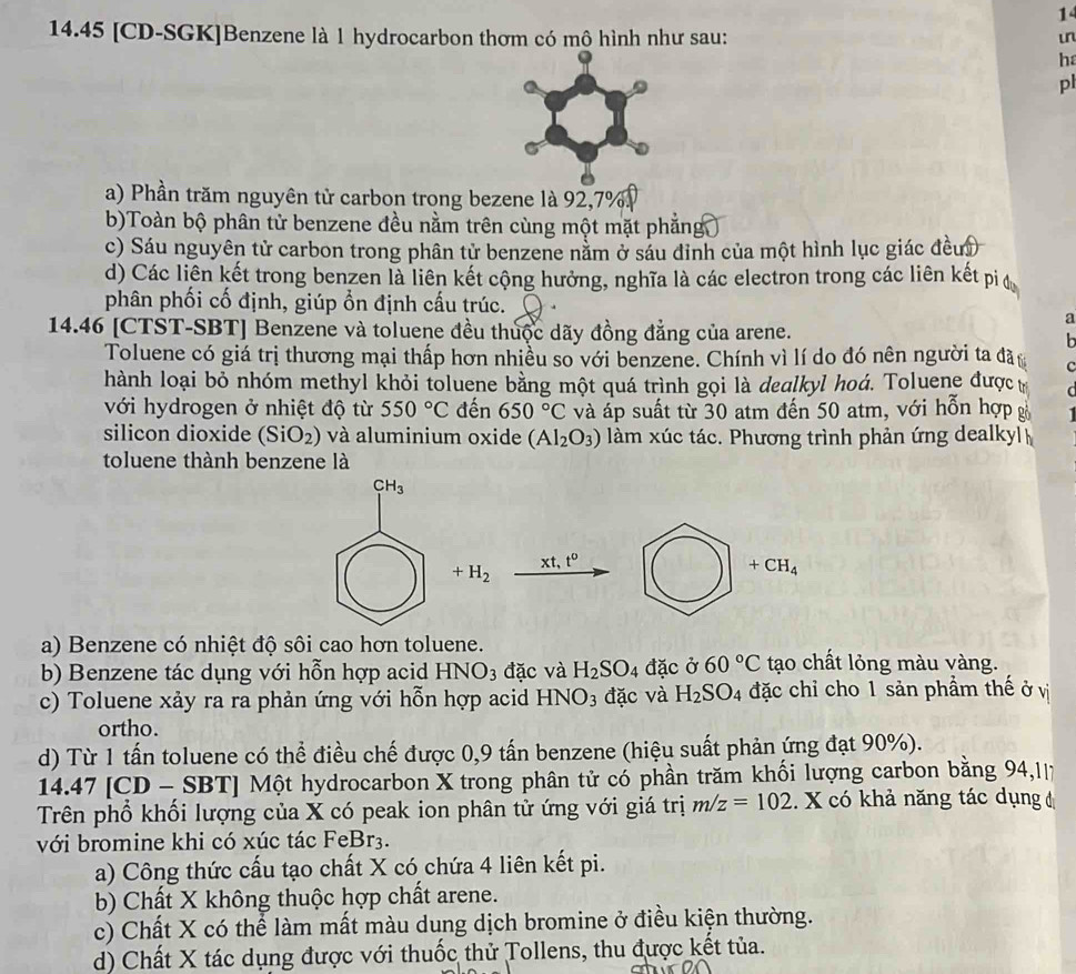 1
14.45 [CD-SGK]Benzene là 1 hydrocarbon thơm có mô hình như sau:
in
ha
pl
a) Phần trăm nguyên tử carbon trong bezene là 92,7%
b)Toàn bộ phân tử benzene đều nằm trên cùng một mặt phẳng
c) Sáu nguyên tử carbon trong phân tử benzene nằm ở sáu đinh của một hình lục giác đềui
d) Các liên kết trong benzen là liên kết cộng hưởng, nghĩa là các electron trong các liên kết pi đ
phân phối cố định, giúp ổn định cấu trúc. 
a
14.46 [CTST-SBT] Benzene và toluene đều thuộc dãy đồng đẳng của arene.
Toluene có giá trị thương mại thấp hơn nhiều so với benzene. Chính vì lí do đó nên người ta đã C
hành loại bỏ nhóm methyl khỏi toluene bằng một quá trình gọi là dealkyl hoá. Toluene được t  C
với hydrogen ở nhiệt độ từ 550°C đến 650°C và áp suất từ 30 atm đến 50 atm, với hỗn hợp g
silicon dioxide (SiO_2) và aluminium oxide (Al_2O_3) làm xúc tác. Phương trình phản ứng dealkyl
toluene thành benzene là
a) Benzene có nhiệt độ sôi cao hơn toluene.
b) Benzene tác dụng với hỗn hợp acid HN NO_3 đặc và H_2SO_4 a ac Ở 60°C tạo chất lỏng màu vàng.
c) Toluene xảy ra ra phản ứng với hỗn hợp acid HNO_3 đặc và H_2SO_4 đặc chỉ cho 1 sản phầm thế ở vị
ortho.
d) Từ 1 tấn toluene có thể điều chế được 0,9 tấn benzene (hiệu suất phản ứng đạt 90%).
14.47 [CD - SBT] Một hydrocarbon X trong phân tử có phần trăm khối lượng carbon bằng 94,II7
Trên phổ khối lượng của X có peak ion phân tử ứng với giá trị m/z=102.. X có khả năng tác dụng đ
với bromine khi có xúc tác FeBr3.
a) Công thức cấu tạo chất X có chứa 4 liên kết pi.
b) Chất X không thuộc hợp chất arene.
c) Chất X có thể làm mất màu dung dịch bromine ở điều kiện thường.
d) Chất X tác dụng được với thuốc thử Tollens, thu được kết tủa.