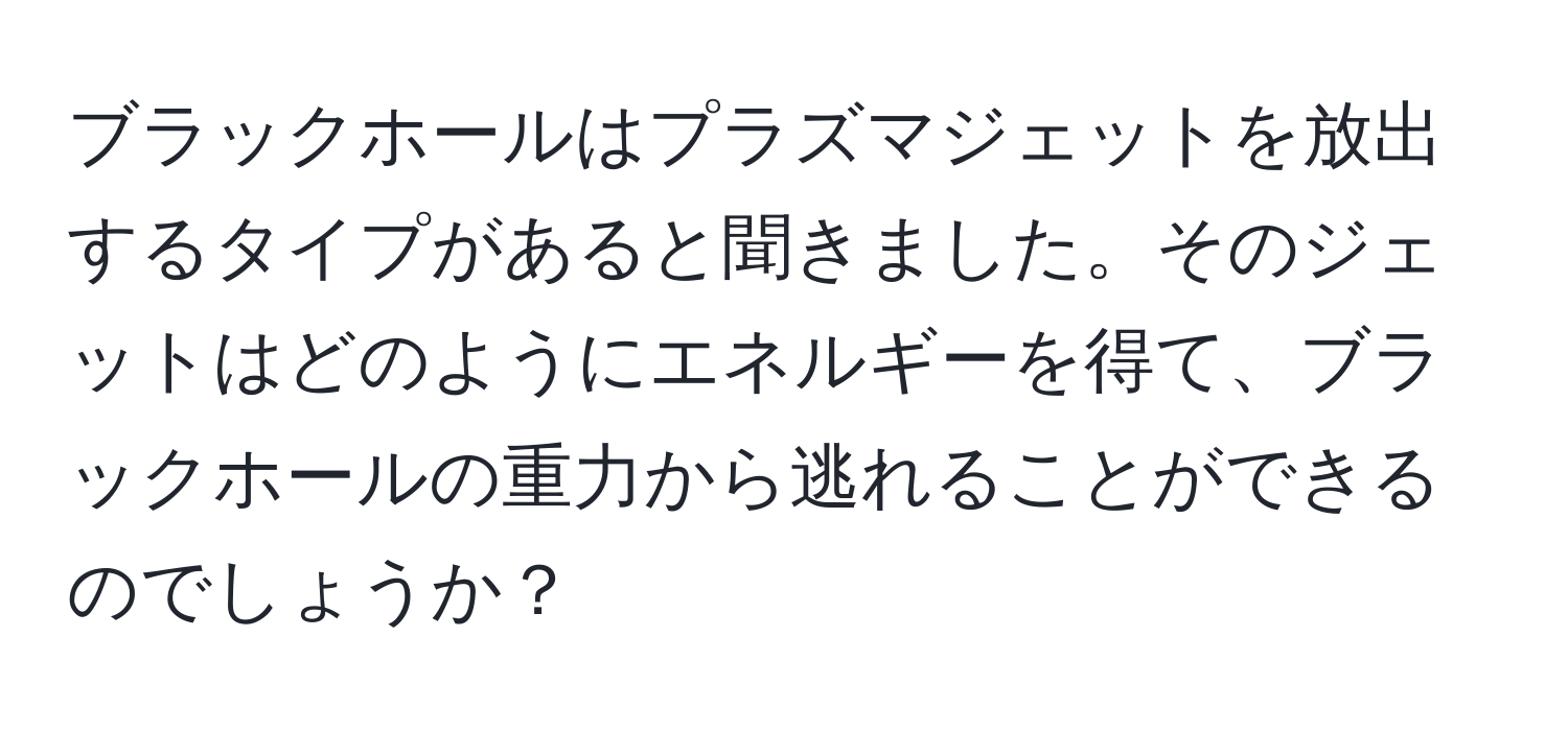 ブラックホールはプラズマジェットを放出するタイプがあると聞きました。そのジェットはどのようにエネルギーを得て、ブラックホールの重力から逃れることができるのでしょうか？