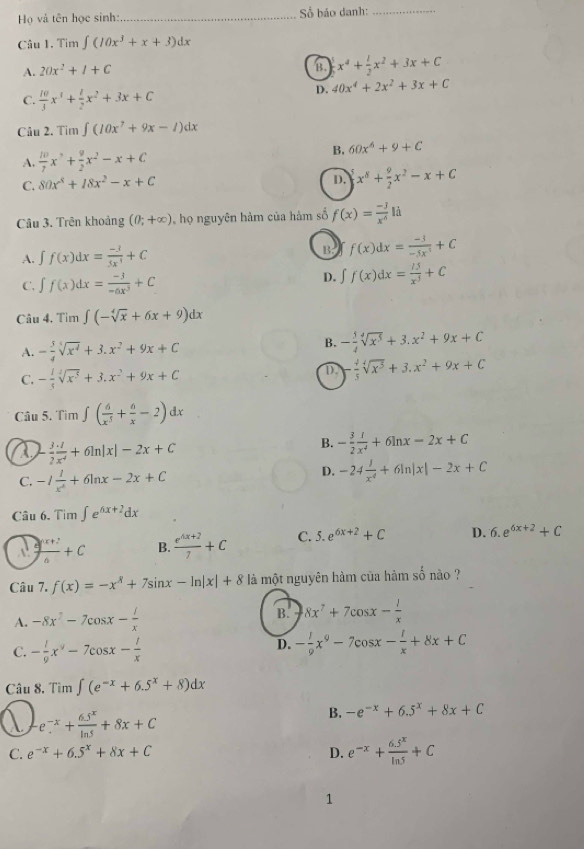 Họ và tên học sinh: _ ố báo danh:_
Câu 1. Tim ∈t (10x^3+x+3)dx
A. 20x^2+I+C
B. x^4+ 1/2 x^2+3x+C
C.  10/3 x^3+ 1/2 x^2+3x+C
D. 40x^4+2x^2+3x+C
Câu 2. Tim∈t (10x^7+9x-1)dx
A.  10/7 x^3+ 9/2 x^2-x+C
B. 60x^6+9+C
C. 80x^4+18x^2-x+C
D. x^8+ 9/2 x^2-x+C
Câu 3. Trên khoảng (0;+∈fty ) , họ nguyên hàm của hàm số f(x)= (-3)/x^4 li
A. ∈t f(x)dx= (-3)/5x^3 +C
B: f(x)dx= (-3)/-5x^3 +C
C. ∈t f(x)dx= (-3)/-6x^3 +C D. ∈t f(x)dx= l5/x^3 +C
Câu 4, T im ∈t (-sqrt[4](x)+6x+9)dx
A. - 5/4 sqrt[4](x^4)+3.x^2+9x+C
B. - 5/4 sqrt[4](x^5)+3.x^2+9x+C
C. - 1/5 sqrt[4](x^3)+3.x^2+9x+C
D. - 4/5 sqrt[4](x^3)+3.x^2+9x+C
Câu 5. Ti m ∈t ( 6/x^5 + 6/x -2)dx
a - 3/2  (3+1)/x^4 +6ln |x|-2x+C
B. - 3/2  1/x^2 +6ln x-2x+C
C. -1 1/x^4 +6ln x-2x+C
D. -24 1/x^4 +6ln |x|-2x+C
Câu 6. Tim∈t e^(6x+2)dx
 (ax+2)/a +C B.  (e^(4x+2))/7 +C C. 5.e^(6x+2)+C D. 6.e^(6x+2)+C
Câu 7. f(x)=-x^R+7sin x-ln |x|+8 là một nguyên hàm của hàm số nào ?
A. -8x^2-7cos x- l/x 
B. 8x^7+7cos x- 1/x 
C. - 1/9 x^y-7cos x- 1/x 
D. - 1/9 x^9-7cos x- 1/x +8x+C
Câu 8. Tim∈t (e^(-x)+6.5^x+8)dx
a e^(-x)+ (6.5^x)/ln 5 +8x+C
B. -e^(-x)+6.5^x+8x+C
C. e^(-x)+6.5^x+8x+C D. e^(-x)+ (6.5^x)/ln 5 +C
1