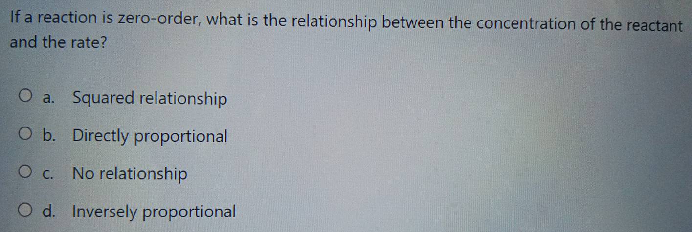 If a reaction is zero-order, what is the relationship between the concentration of the reactant
and the rate?
a. Squared relationship
b. Directly proportional
c. No relationship
d. Inversely proportional