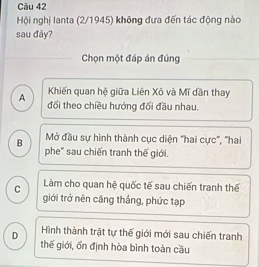 Hội nghị lanta (2/1945) không đưa đến tác động nào
sau đây?
Chọn một đáp án đúng
A
Khiến quan hệ giữa Liên Xô và Mĩ dần thay
đổi theo chiều hướng đối đầu nhau.
B
Mở đầu sự hình thành cục diện “hai cực”, “hai
phe" sau chiến tranh thế giới.
C
Làm cho quan hệ quốc tế sau chiến tranh thế
giới trở nên căng thẳng, phức tạp
D
Hình thành trật tự thế giới mới sau chiến tranh
thế giới, ổn định hòa bình toàn cầu