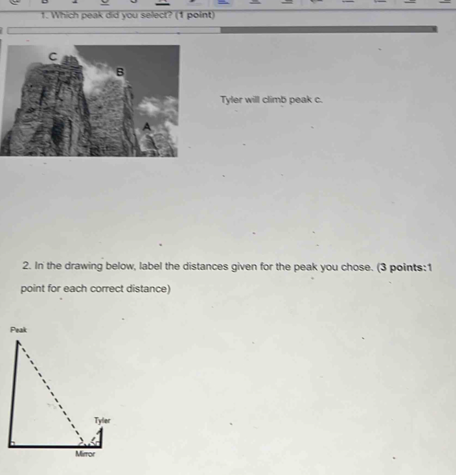 Which peak did you select? (1 point) 
Tyler will climb peak c. 
2. In' the drawing below, label the distances given for the peak you chose. (3 points:1 
point for each correct distance)