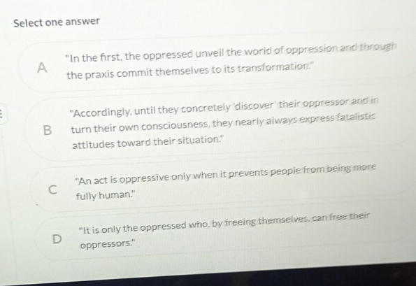 Select one answer
A "In the first, the oppressed unveil the world of oppression and through
the praxis commit themselves to its transformation."
"Accordingly, until they concretely 'discover' their oppressor and in
B turn their own consciousness, they nearly always express fatalistic
attitudes toward their situation."
C "An act is oppressive only when it prevents people from being more
fully human."
"It is only the oppressed who, by freeing themselves, can free their
oppressors."