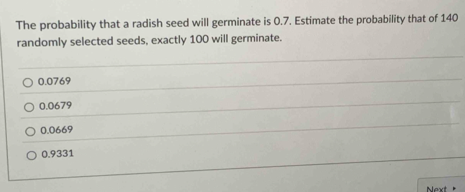 The probability that a radish seed will germinate is 0.7. Estimate the probability that of 140
randomly selected seeds, exactly 100 will germinate.
0.0769
0.0679
0.0669
0.9331
Next