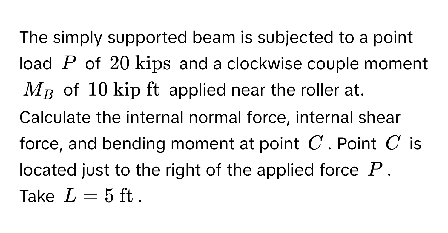 The simply supported beam is subjected to a point load $P$ of $20  kips$ and a clockwise couple moment $M_B$ of $10  kip ft$ applied near the roller at. Calculate the internal normal force, internal shear force, and bending moment at point $C$. Point $C$ is located just to the right of the applied force $P$. Take $L = 5  ft$.