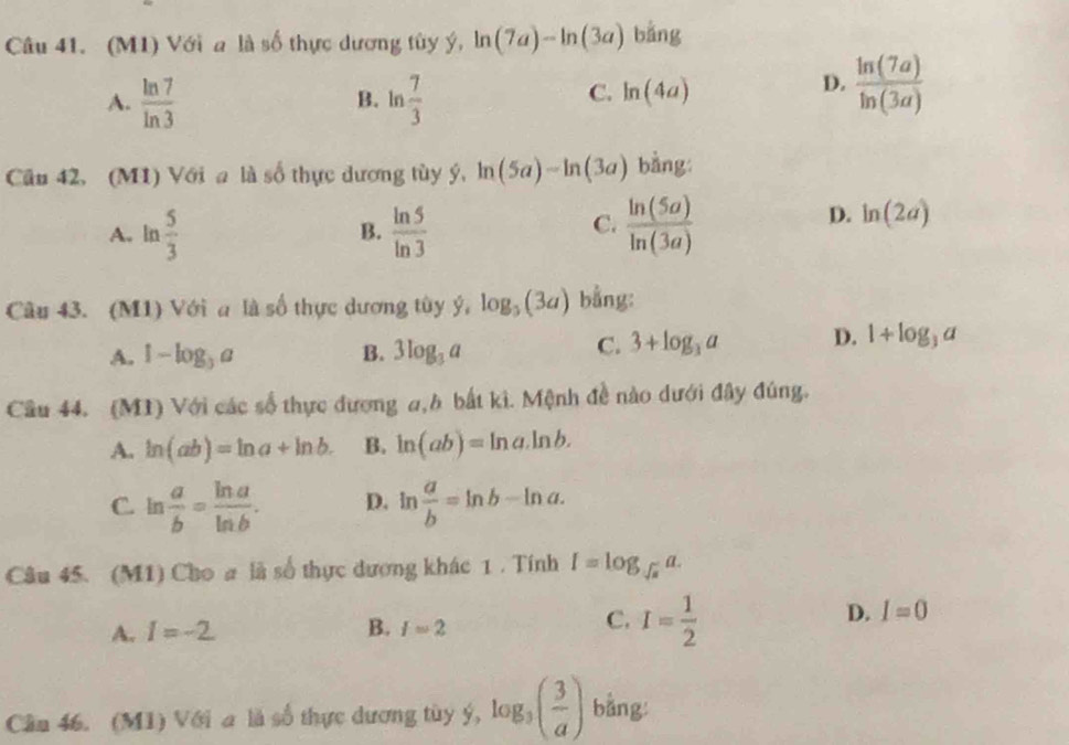 (M1) Với a là số thực dương tùy ý, ln (7a)-ln (3a) bằng
A.  ln 7/ln 3  B. ln  7/3 
C. ln (4a)
D.  ln (7a)/ln (3a) 
Cầu 42. (M1) Với a là số thực dương tùy ý, ln (5a)-ln (3a) bằng
C.
A. ln  5/3   ln 5/ln 3   ln (5a)/ln (3a) 
D. ln (2a)
- 
B.
Câu 43. (M1) Với a là số thực dương tùy ý, log _3(3a) bằng:
A. 1-log _3a B. 3log _3a
C. 3+log _3a D. 1+log _3a
Cầu 44. (M1) Với các số thực đương a,h bắt kì. Mệnh đề nào dưới đây đúng.
A. ln (ab)=ln a+ln b. B. ln (ab)=ln a.ln b.
C. ln  a/b = ln a/ln b . D. ln  a/b =ln b-ln a. 
Câu 45. (M1) Cho # là số thực dương khác 1 . Tính I=log _sqrt(a)a.
C.
A. I=-2 B. f=2 I= 1/2 
D. I=0
Cần 46. (M1) Với a là số thực dương tùy ý, log _3( 3/a ) bằng: