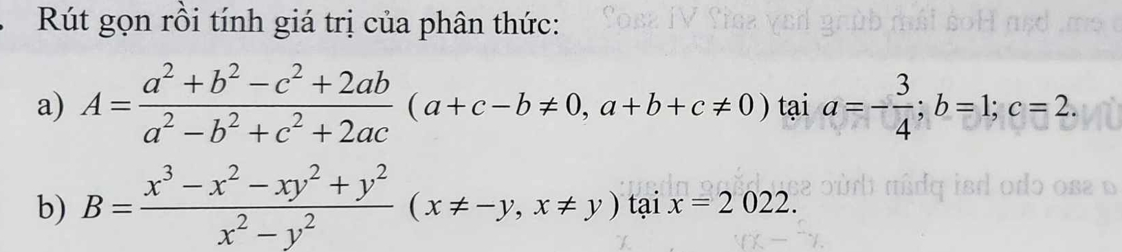 Rút gọn rồi tính giá trị của phân thức:
a) A= (a^2+b^2-c^2+2ab)/a^2-b^2+c^2+2ac (a+c-b!= 0, a+b+c!= 0) tại a=- 3/4 ; b=1; c=2. 
b) B= (x^3-x^2-xy^2+y^2)/x^2-y^2 (x!= -y, x!= y)taix=2022.