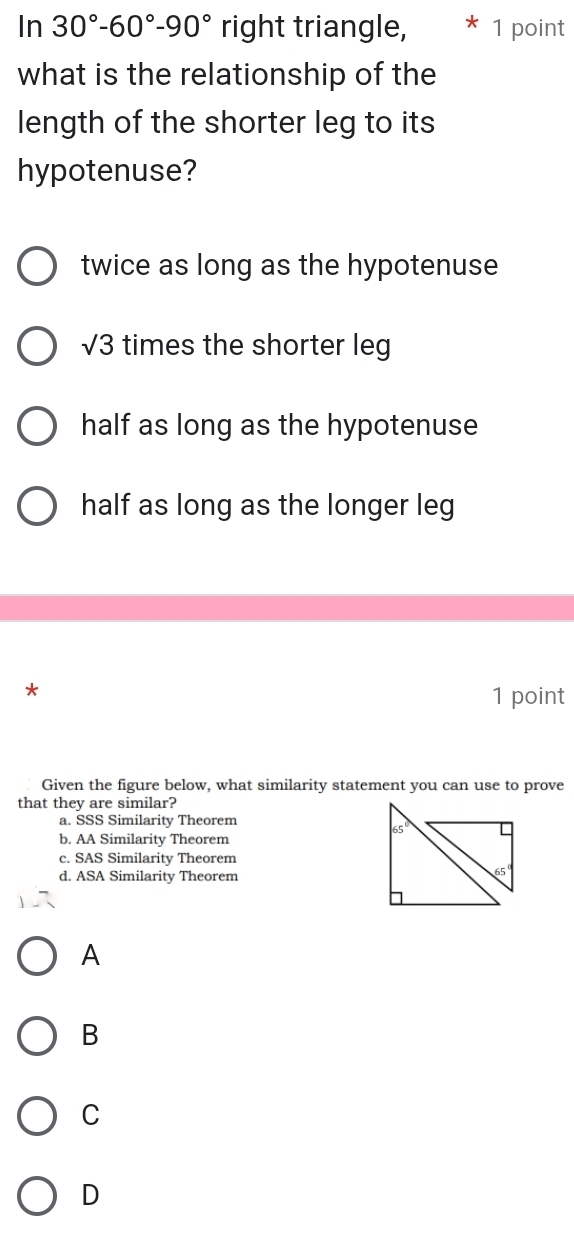 In 30°-60°-90° right triangle, 1 point
what is the relationship of the
length of the shorter leg to its
hypotenuse?
twice as long as the hypotenuse
sqrt(3) times the shorter leg
half as long as the hypotenuse
half as long as the longer leg
*
1 point
Given the figure below, what similarity statement you can use to prove
that they are similar?
a. SSS Similarity Theorem
b. AA Similarity Theorem
c. SAS Similarity Theorem
d. ASA Similarity Theorem
A
B
C
D