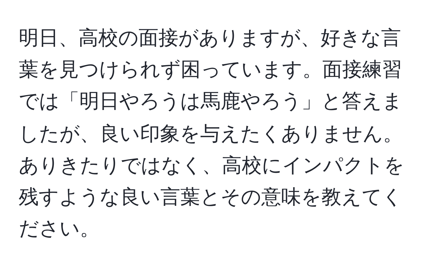 明日、高校の面接がありますが、好きな言葉を見つけられず困っています。面接練習では「明日やろうは馬鹿やろう」と答えましたが、良い印象を与えたくありません。ありきたりではなく、高校にインパクトを残すような良い言葉とその意味を教えてください。