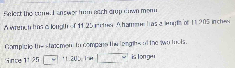 Select the correct answer from each drop-down menu. 
A wrench has a length of 11.25 inches. A hammer has a length of 11.205 inches. 
Complete the statement to compare the lengths of the two tools. 
Since 11.25 11.205, the is longer.