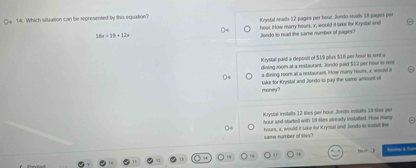 Which situation can be represented by this equation?
Krystal reads 12 pages per hour. Jondo reads 18 pages per
18x=19+12x hour. How many hours, x, would it take for Krystal and
Jondo to read the same number of pages?
Krystal paid a deposit of $19 plus $18 per hour to rent a
dining room at a restaurant. Jondo paid $12 per hour to ren
a dining room at a restaurant. How many hours, x, would it
take for Krystal and Jondo to pay the same amount of
money?
Krystal installs 12 tiles per hour. Jondo installs 19 tiles per
hour and started with 18 tiles already installed. How many
hours, x, would it take for Krystal and Jondo to install the
same number of tiles?
Nera Gesevea & fb
10 11 12 13 14 15 16 17 18
Previou