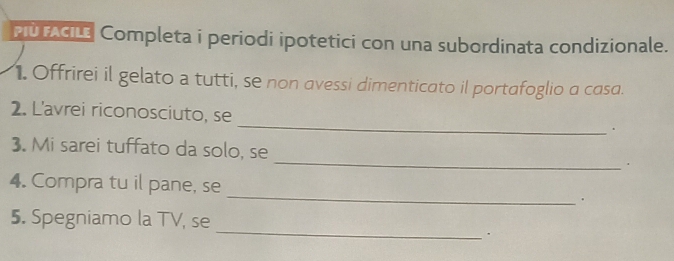 Pù AGLE Completa i periodi ipotetici con una subordinata condizionale. 
1. Offrirei il gelato a tutti, se non avessi dimenticato il portafoglio a casa. 
_ 
2. L'avrei riconosciuto, se 
. 
_ 
3. Mi sarei tuffato da solo, se 
_ 
4. Compra tu il pane, se 
_ 
5. Spegniamo la TV, se 
、