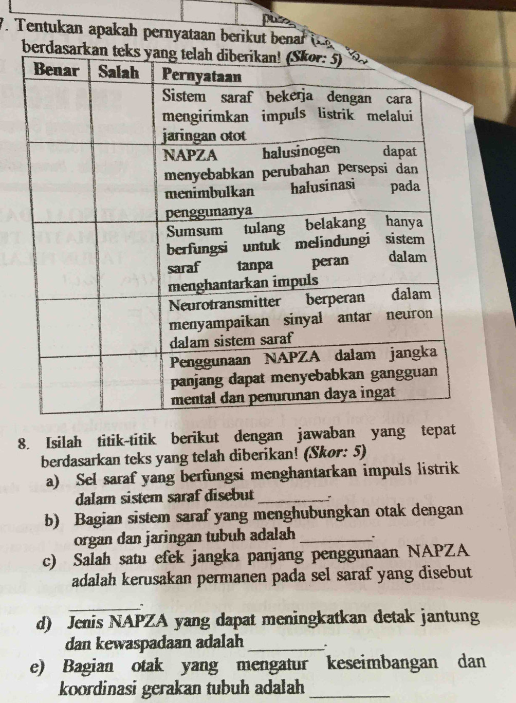 puo 
V. Tentukan apakah pernyataan berik t ena 
8. Isilah titik-titik berikut dengan jawaban yang tepat 
berdasarkan teks yang telah diberikan! (Skør: 5) 
a) Sel saraf yang berfungsi menghantarkan impuls listrik 
dalam sistem saraf disebut_ 
b) Bagian sistem saraf yang menghubungkan otak dengan 
organ dan jaringan tubuh adalah_ 
c) Salah satu efek jangka panjang penggunaan NAPZA 
adalah kerusakan permanen pada sel saraf yang disebut 
_ 
d) Jenis NAPZA yang dapat meningkatkan detak jantung 
dan kewaspadaan adalah_ 
* 
e) Bagian otak yang mengatur keseimbangan dan 
koordinasi gerakan tubuh adalah_