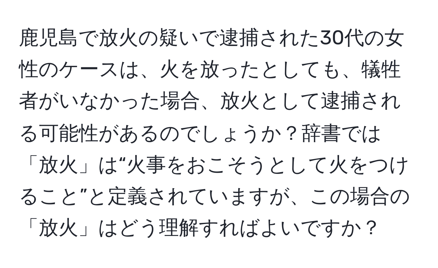 鹿児島で放火の疑いで逮捕された30代の女性のケースは、火を放ったとしても、犠牲者がいなかった場合、放火として逮捕される可能性があるのでしょうか？辞書では「放火」は“火事をおこそうとして火をつけること”と定義されていますが、この場合の「放火」はどう理解すればよいですか？