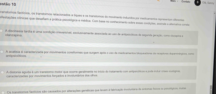 Maís Contato s Olá, Sanny
estão 10
transtornos factícios, os transtornos relacionados a tiques e os transtornos do movimento induzidos por medicamentos representam diferentes
hifestações clínicas que desafiam a prática psicológica e médica. Com base no conhecimento sobre essas condições, assinale a alternativa correta:
A discinesia tardia é uma condição irreversível, exclusivamente associada ao uso de antipsicóticos de segunda geração, como clozapina e
olanzapina.
A acatisia é caracterizada por movimentos coreiformes que surgem após o uso de medicamentos bloqueadores de receptores dopaminérgicos, como
antipsicóticos.
A distonia aguda é um transtorno motor que ocorre geralmente no início do tratamento com antipsicóticos e pode incluir crises oculógiras,
caracterizadas por movimentos forçados e involuntários dos olhos.
Os transtornos factícios são causados por alterações genéticas que levam à fabricação involuntária de sintomas físicos ou psicológicos, muitas