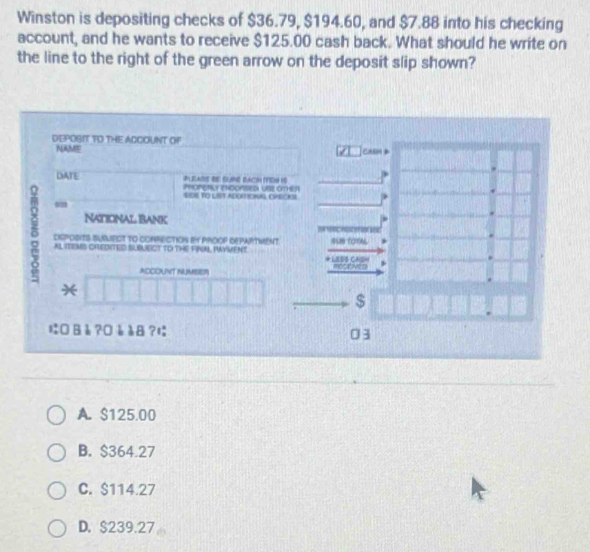 Winston is depositing checks of $36.79, $194.60, and $7.88 into his checking
account, and he wants to receive $125.00 cash back. What should he write on
the line to the right of the green arrow on the deposit slip shown?
DEPOBIT TO THE ACCOUNT OF
NAME can
DATE
PROPETLY ENDONSED USE OTHEA
BOS TO LIST ADDRIONAL, CPECKL
*
9
NaticiNal Bank
DEPOSITS SUNMECT tO COARECTION BY PROOP DEPARTMENT sUB TOYN
AL ITIEMS CREDITED SLBLECT TO THE FINAL PAYVENT.
* LEss ChsH
coovio
ACCOUNT NUMBER
*
$
にВè ?¤è å8?に 03
A. $125.00
B. $364.27
C. $114.27
D. $239.27