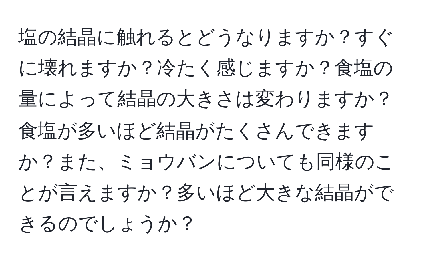 塩の結晶に触れるとどうなりますか？すぐに壊れますか？冷たく感じますか？食塩の量によって結晶の大きさは変わりますか？食塩が多いほど結晶がたくさんできますか？また、ミョウバンについても同様のことが言えますか？多いほど大きな結晶ができるのでしょうか？