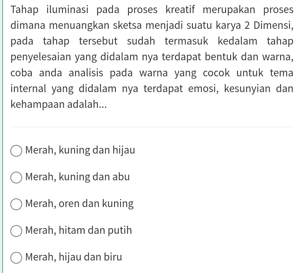 Tahap iluminasi pada proses kreatif merupakan proses
dimana menuangkan sketsa menjadi suatu karya 2 Dimensi,
pada tahap tersebut sudah termasuk kedalam tahap
penyelesaian yang didalam nya terdapat bentuk dan warna,
coba anda analisis pada warna yang cocok untuk tema
internal yang didalam nya terdapat emosi, kesunyian dan
kehampaan adalah...
Merah, kuning dan hijau
Merah, kuning dan abu
Merah, oren dan kuning
Merah, hitam dan putih
Merah, hijau dan biru