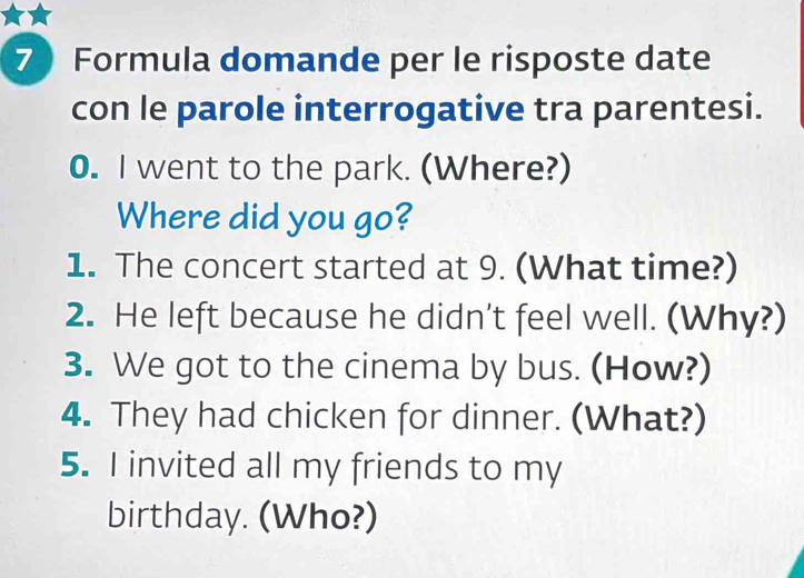 Formula domande per le risposte date 
con le parole interrogative tra parentesi. 
0. I went to the park. (Where?) 
Where did you go? 
1. The concert started at 9. (What time?) 
2. He left because he didn't feel well. (Why?) 
3. We got to the cinema by bus. (How?) 
4. They had chicken for dinner. (What?) 
5. I invited all my friends to my 
birthday. (Who?)