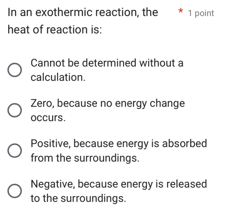 In an exothermic reaction, the * 1 point
heat of reaction is:
Cannot be determined without a
calculation.
Zero, because no energy change
occurs.
Positive, because energy is absorbed
from the surroundings.
Negative, because energy is released
to the surroundings.